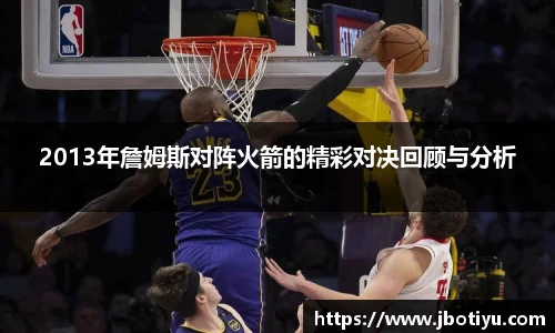 2013年詹姆斯对阵火箭的精彩对决回顾与分析